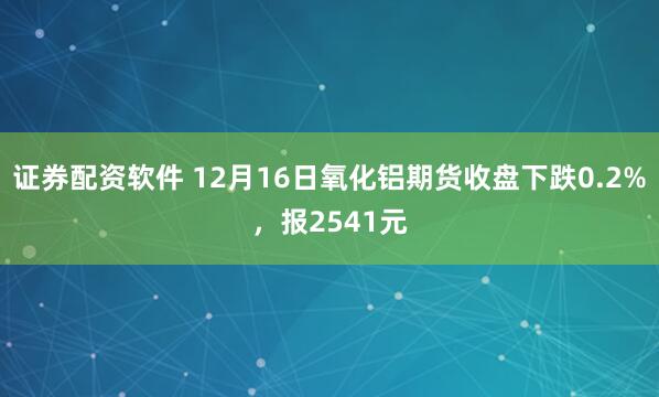 证券配资软件 12月16日氧化铝期货收盘下跌0.2%，报2541元