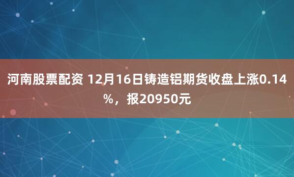 河南股票配资 12月16日铸造铝期货收盘上涨0.14%，报20950元