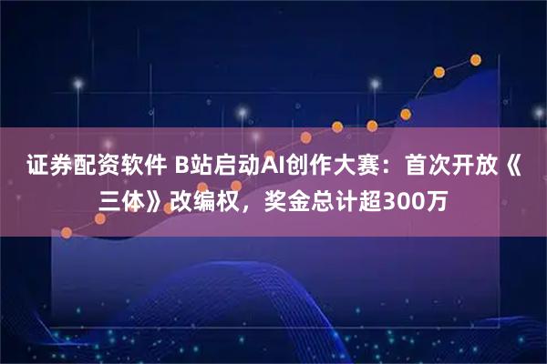 证券配资软件 B站启动AI创作大赛：首次开放《三体》改编权，奖金总计超300万