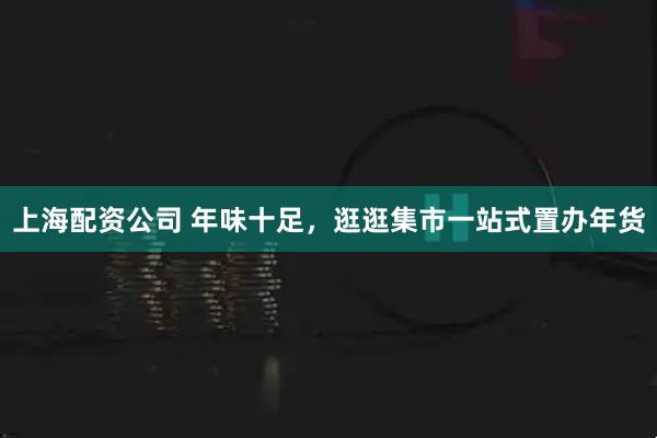 上海配资公司 年味十足，逛逛集市一站式置办年货