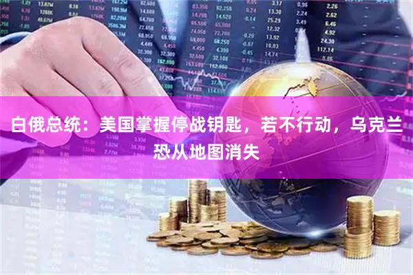 白俄总统：美国掌握停战钥匙，若不行动，乌克兰恐从地图消失