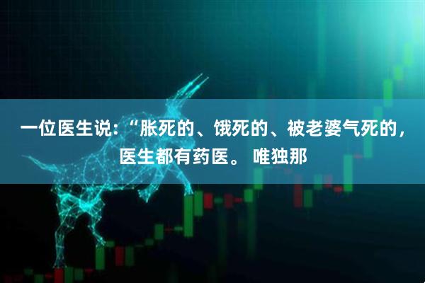 一位医生说: “胀死的、饿死的、被老婆气死的，医生都有药医。 唯独那