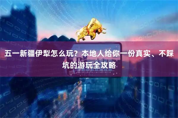五一新疆伊犁怎么玩？本地人给你一份真实、不踩坑的游玩全攻略